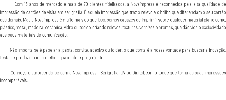  Com 15 anos de mercado e mais de 70 clientes fidelizados, a Novaimpress é reconhecida pela alta qualidade de impressão de cartões de visita em serigrafia. É aquela impressão que traz o relevo e o brilho que diferenciam o seu cartão dos demais. Mas a Novaimpress é muito mais do que isso, somos capazes de imprimir sobre qualquer material plano como, plástico, metal, madeira, cerâmica, vidro ou tecido, criando relevos, texturas, vernizes e aromas, que dão vida e exclusividade aos seus materiais de comunicação. Não importa se é papelaria, pasta, convite, adesivo ou folder, o que conta é a nossa vontade para buscar a inovação, testar e produzir com a melhor qualidade e preço justo. Conheça e surpreenda-se com a Novaimpress - Serigrafia, UV ou Digital, com o toque que torna as suas impressões incomparáveis. 